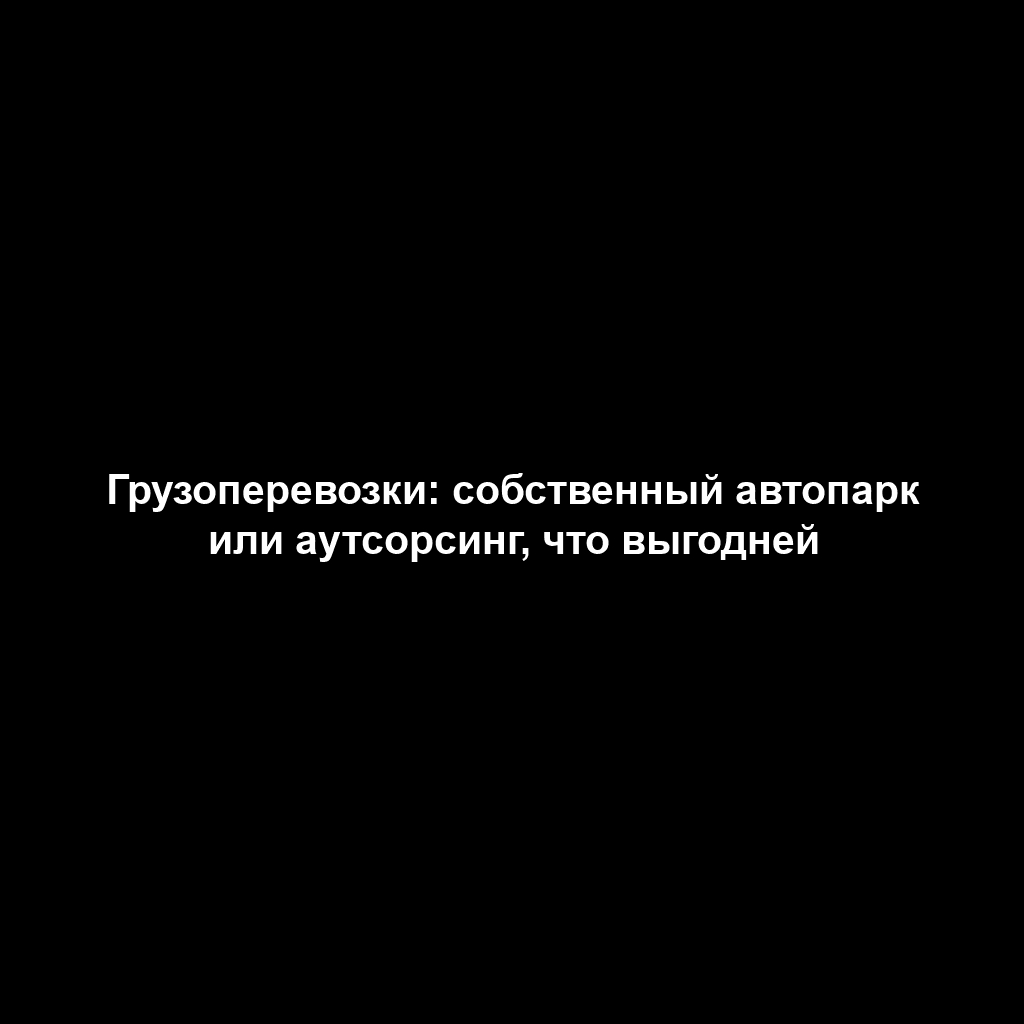Грузоперевозки: собственный автопарк или аутсорсинг, что выгодней