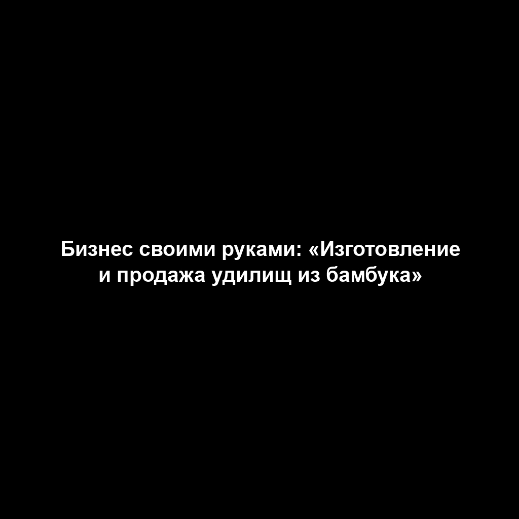 Бизнес своими руками: «Изготовление и продажа удилищ из бамбука»